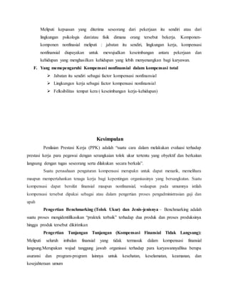 Meliputi kepuasan yang diterima seseorang dari pekerjaan itu sendiri atau dari
lingkungan psikologis dan/atau fisik dimana orang tersebut bekerja. Komponen-
komponen nonfinasial meliputi : jabatan itu sendiri, lingkungan kerja, kompensasi
nonfinansial diupayakan untuk mewujudkan keseimbangan antara pekerjaan dan
kehidupan yang menghasilkan kehidupan yang lebih menyenangkan bagi karyawan.
F. Yang memepengaruhi Kompensasi nonfinansial dalam kompensasi total
 Jabatan itu sendiri sebagai factor kompensasi nonfinansial
 Lingkungan kerja sebagai factor kompensasi nonfinansial
 Felksibilitas tempat kera ( keseimbangan kerja-kehidupan)
Kesimpulan
Penilaian Prestasi Kerja (PPK) adalah “suatu cara dalam melakukan evaluasi terhadap
prestasi kerja para pegawai dengan serangkaian tolok ukur tertentu yang obyektif dan berkaitan
langsung dengan tugas seseorang serta dilakukan secara berkala”.
Suatu perusahaan pengaturan kompensasi merupakn untuk dapat menarik, memelihara
maupun mempertahankan tenaga kerja bagi kepentingan organisasinya yang bersangkutan. Suatu
kompensasi dapat bersifat finansial maupun nonfinansial, walaupun pada umumnya istilah
kompensasi tersebut dipakai sebagai atau dalam pengertian proses pengadministrasian gaji dan
upah
Pengertian Benchmarking (Tolok Ukur) dan Jenis-jenisnya – Benchmarking adalah
suatu proses mengidentifikasikan “praktek terbaik” terhadap dua produk dan proses produksinya
hingga produk tersebut dikirimkan
Pengertian Tunjangan Tunjangan (Kompensasi Finansial Tidak Langsung):
Meliputi seluruh imbalan finansial yang tidak termasuk dalam kompensasi finansial
langsung.Merupakan wujud tanggung jawab organisasi terhadap para karyawannyaBisa berupa
asuransi dan program-program lainnya untuk kesehatan, keselamatan, keamanan, dan
kesejahteraan umum
 