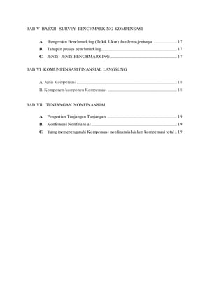 BAB V BABXII SURVEY BENCHMARKING KOMPENSASI
A. Pengertian Benchmarking (Tolok Ukur) dan Jenis-jenisnya ..................... 17
B. Tahapan proses benchmarking..................................................................... 17
C. JENIS- JENIS BENCHMARKING............................................................. 17
BAB VI KOMUNPENSASI FINANSIAL LANGSUNG
A. Jenis Kompensasi ........................................................................................... 18
B. Komponen-komponen Kompensasi ............................................................... 18
BAB VII TUNJANGAN NONFINANSIAL
A. Pengertian Tunjangan Tunjangan ............................................................... 19
B. Konfensasi Nonfinansial.............................................................................. 19
C. Yang memepengaruhi Kompensasi nonfinansial dalam kompensasi total.. 19
 
