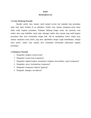 BAB I
PENDAHULUAN
1.1.Latar Belakang Masalah
Masalah sumber daya manusia masih menjadi sorotan dan tumpuhan bagi perusahaan
untuk tetap dapat bertahan di era globalisasi. Sumber daya manusia mempunyai peran utama
dalam setiap kegiatan perusahaan. Walaupun didukung dengan sarana dan prasarana serta
sumber dana yang berlebihan, tetapi tanpa dukungan sumber daya manusia yang andal kegiatan
perusahaan tidak akan terselesaikan dengan baik. Hal ini menunjukkan bahwa sumber daya
manusia merupakan kunci pokok yang harus diperhatikan dengan segala kebutuhannya. Sebagai
kunci pokok, sumber daya manusia akan menentukan keberhasilan pelaksanaan kegiatan
perusahaan.
1.2.Rumusan Masalah
1. Mengetahui penilaian prestasi kerja?
2. Mengetahui konsep dasar kompensasi?
3. Mengetahui langkah-langkah merumuskan kebijakan dan membuat system kompensasi?
4. Mengetahui survey benchmarking kompensasi?
5. Mengetahui kompensasi finansial langsung?
6. Mengetahu tunjangan non finansial?
 