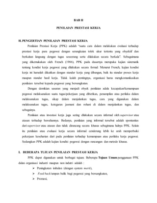 BAB II
PENILAIAN PRESTASI KERJA
H. PENGERTIAN PENILAIAN PRESTASI KERJA
Penilaian Prestasi Kerja (PPK) adalah “suatu cara dalam melakukan evaluasi terhadap
prestasi kerja para pegawai dengan serangkaian tolok ukur tertentu yang obyektif dan
berkaitan langsung dengan tugas seseorang serta dilakukan secara berkala”. Sebagaimana
yang dikemukakan oleh French (1986), PPK pada dasarnya merupaka kajian sistematik
tentang kondisi kerja pegawai yang dilakukan secara formal. Menurut French, kajian kondisi
kerja ini haruslah dikaitkan dengan standar kerja yang dibangun, baik itu standar proses kerja
maupun standar hasil kerja. Tidak kalah pentingnya, organisasi harus mengkomunikasikan
penilaian tersebut kepada pegawai yang bersangkutan.
Dengan demikian sasaran yang menjadi obyek penilaian adala kecapakan/kemampuan
pegawai melaksanakan suatu tugas/pekerjaan yang diberikan, penampilan atau perilaku dalam
melaksanakan tugas, sikap dalam menjalankan tugas, cara yang digunakan dalam
melaksanakan tugas, ketegaran jasmani dan rohani di dalam menjalankan tugas, dan
sebagainya.
Penilaian atau investasi kerja juga sering dilakukan secara informal oleh supervisor atau
atasan terhadap bawahannya. Bedanya, penilaian yang informal tersebut adalah spontanitas
dari supervisor atau atasan dan tidak dirancang secara khusus sebagimana halnya PPK. Selain
itu penilaian atau evaluasi kerja secara informal cenderung lebih ke arah memperbaiki
pekerjaan keseharian dari pada penilaian terhadap kemampuan atau perilaku kerja pegawai.
Sedangkan PPK adalah kajian kondisi pegawai dengan rancangan dan metode khusus.
I. BEBERAPA TUJUAN PENILAIAN PRESTASI KERJA
PPK dapat digunakan untuk berbagai tujuan. Beberapa Tujuan Umum penggunaan PPK
dalan organisasi industri maupun non indutri adalah :
 Peningkatan imbalan (dengan system merit),
 Feed back/umpan balik bagi pegawai yang bersangkutan,
 Promosi,
 