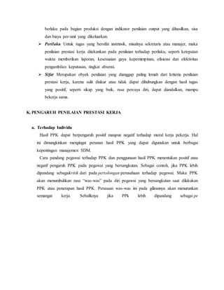 berlaku pada bagian produksi dengan indikator penilaian output yang dihasilkan, sisa
dan biaya per-unit yang dikeluarkan.
 Perilaku Untuk tugas yang bersifat instrinsik, misalnya sekretaris atau manajer, maka
penilaian prestasi kerja ditekankan pada penilaian terhadap perilaku, seperti ketepatan
waktu memberikan laporan, kesesuaian gaya kepemimpinan, efisiensi dan efektivitas
pengambilan keputusan, tingkat absensi.
 Sifat Merupakan obyek penilaian yang dianggap paling lemah dari kriteria penilaian
prestasi kerja, karena sulit diukur atau tidak dapat dihubungkan dengan hasil tugas
yang positif, seperti sikap yang baik, rasa percaya diri, dapat diandalkan, mampu
bekerja sama.
K. PENGARUH PENILAIAN PRESTASI KERJA
a. Terhadap Individu
Hasil PPK dapat berpengaruh positif maupun negatif terhadap moral kerja pekerja. Hal
ini dimungkinkan mengingat peranan hasil PPK yang dapat digunakan untuk berbagai
kepentingan manajemen SDM.
Cara pandang pegawai terhadap PPK dan penggunaan hasil PPK menentukan positif atau
negatif pengaruh PPK pada pegawai yang bersangkutan. Sebagai contoh, jika PPK lebih
dipandang sebagaikritik dari pada pertolongan perusahaan terhadap pegawai. Maka PPK
akan menumbuhkan rasa “was-was” pada diri pegawai yang bersangkutan saat dilakukan
PPK atau penerapan hasil PPK. Perasaan was-was ini pada gilirannya akan menurunkan
semangat kerja. Sebaliknya jika PPk lebih dipandang sebagai pe
 