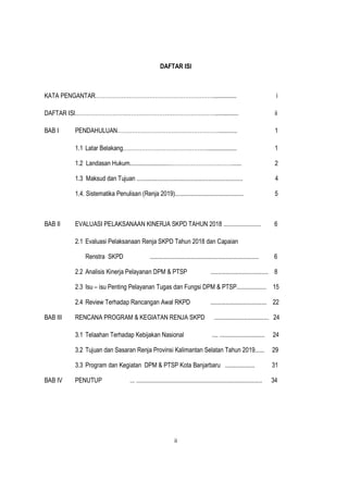 ii
DAFTAR ISI
KATA PENGANTAR………………………………………………………............... i
DAFTAR ISI…………………………………………………………………............... ii
BAB I PENDAHULUAN………………………………………………............ 1
1.1 Latar Belakang………………………………………................... 1
1.2 Landasan Hukum..........................……………………………...... 2
1.3 Maksud dan Tujuan .................................................................... 4
1.4. Sistematika Penulisan (Renja 2019)............................................ 5
BAB II EVALUASI PELAKSANAAN KINERJA SKPD TAHUN 2018 ........................ 6
2.1 Evaluasi Pelaksanaan Renja SKPD Tahun 2018 dan Capaian
Renstra SKPD ...................................................................... 6
2.2 Analisis Kinerja Pelayanan DPM & PTSP ..................................... 8
2.3 Isu – isu Penting Pelayanan Tugas dan Fungsi DPM & PTSP................... 15
2.4 Review Terhadap Rancangan Awal RKPD .................................... 22
BAB III RENCANA PROGRAM & KEGIATAN RENJA SKPD ................................... 24
3.1 Telaahan Terhadap Kebijakan Nasional .... ............................. 24
3.2 Tujuan dan Sasaran Renja Provinsi Kalimantan Selatan Tahun 2019...... 29
3.3 Program dan Kegiatan DPM & PTSP Kota Banjarbaru ................... 31
BAB IV PENUTUP ... ................................................................................. 34
 