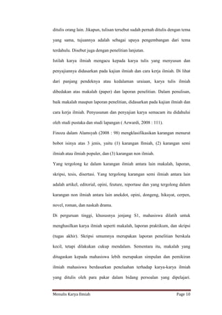 Menulis Karya Ilmiah Page 10
ditulis orang lain. Jikapun, tulisan tersebut sudah pernah ditulis dengan tema
yang sama, tujuannya adalah sebagai upaya pengembangan dari tema
terdahulu. Disebut juga dengan penelitian lanjutan.
Istilah karya ilmiah mengacu kepada karya tulis yang menyusun dan
penyajiannya didasarkan pada kajian ilmiah dan cara kerja ilmiah. Di lihat
dari panjang pendeknya atau kedalaman uraiaan, karya tulis ilmiah
dibedakan atas makalah (paper) dan laporan penelitian. Dalam penulisan,
baik makalah maupun laporan penelitian, didasarkan pada kajian ilmiah dan
cara kerja ilmiah. Penyusunan dan penyajian karya semacam itu didahului
oleh studi pustaka dan studi lapangan ( Azwardi, 2008 : 111).
Finoza dalam Alamsyah (2008 : 98) mengklasifikasikan karangan menurut
bobot isinya atas 3 jenis, yaitu (1) karangan Ilmiah, (2) karangan semi
ilmiah atau ilmiah populer, dan (3) karangan non ilmiah.
Yang tergolong ke dalam karangan ilmiah antara lain makalah, laporan,
skripsi, tesis, disertasi. Yang tergolong karangan semi ilmiah antara lain
adalah artikel, editorial, opini, feuture, reportase dan yang tergolong dalam
karangan non ilmiah antara lain anekdot, opini, dongeng, hikayat, cerpen,
novel, roman, dan naskah drama.
Di perguruan tinggi, khususnya jenjang S1, mahasiswa dilatih untuk
menghasilkan karya ilmiah seperti makalah, laporan praktikum, dan skripsi
(tugas akhir). Skripsi umumnya merupakan laporan penelitian berskala
kecil, tetapi dilakukan cukup mendalam. Sementara itu, makalah yang
ditugaskan kepada mahasiswa lebih merupakan simpulan dan pemikiran
ilmiah mahasiswa berdasarkan penelaahan terhadap karya-karya ilmiah
yang ditulis oleh para pakar dalam bidang persoalan yang dipelajari.
 