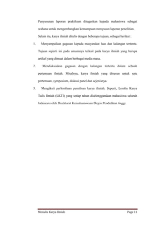 Menulis Karya Ilmiah Page 11
Penyusunan laporan praktikum ditugaskan kepada mahasiswa sebagai
wahana untuk mengembangkan kemampuan menyusun laporan penelitian.
Selain itu, karya ilmiah ditulis dengan beberapa tujuan, sebagai berikut :
1. Menyampaikan gagasan kepada masyarakat luas dan kalangan tertentu.
Tujuan seperti ini pada umumnya terkait pada karya ilmiah yang berupa
artikel yang dimuat dalam berbagai media masa.
2. Mendiskusikan gagasan dengan kalangan tertentu dalam sebuah
pertemuan ilmiah. Misalnya, karya ilmiah yang disusun untuk satu
pertemuan, symposium, diskusi panel dan sejenisnya.
3. Mengikuti perlombaan penulisan karya ilmiah. Seperti, Lomba Karya
Tulis Ilmiah (LKTI) yang setiap tahun diselenggarakan mahasiswa seluruh
Indonesia oleh Direktorat Kemahasiswaan Dirjen Pendidikan tinggi.
 