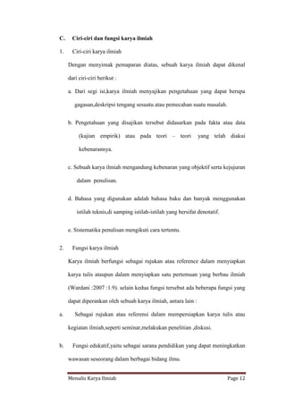 Menulis Karya Ilmiah Page 12
C. Ciri-ciri dan fungsi karya ilmiah
1. Ciri-ciri karya ilmiah
Dengan menyimak pemaparan diatas, sebuah karya ilmiah dapat dikenal
dari ciri-ciri berikut :
a. Dari segi isi,karya ilmiah menyajikan pengetahuan yang dapat berupa
gagasan,deskripsi tengang sesuatu atau pemecahan suatu masalah.
b. Pengetahuan yang disajikan tersebut didasarkan pada fakta atau data
(kajian empirik) atau pada teori – teori yang telah diakui
kebenarannya.
c. Sebuah karya ilmiah mengandung kebenaran yang objektif serta kejujuran
dalam penulisan.
d. Bahasa yang digunakan adalah bahasa baku dan banyak menggunakan
istilah teknis,di samping istilah-istilah yang bersifat denotatif.
e. Sistematika penulisan mengikuti cara tertentu.
2. Fungsi karya ilmiah
Karya ilmiah berfungsi sebagai rujukan atau reference dalam menyiapkan
karya tulis ataupun dalam menyiapkan satu pertemuan yang berbau ilmiah
(Wardani :2007 :1.9). selain kedua fungsi tersebut ada beberapa fungsi yang
dapat diperankan oleh sebuah karya ilmiah, antara lain :
a. Sebagai rujukan atau referensi dalam mempersiapkan karya tulis atau
kegiatan ilmiah,seperti seminar,melakukan penelitian ,diskusi.
b. Fungsi edukatif,yaitu sebagai sarana pendidikan yang dapat meningkatkan
wawasan seseorang dalam berbagai bidang ilmu.
 