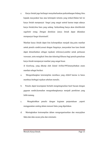 Menulis Karya Ilmiah Page 13
c. Karya ilmiah juga berfungsi menyebarluaskan perkembangan bidang ilmu
kepada masyarakat luas atau kelompok tertentu yang terkait.Dalam hal ini
karya ilmiah mempunyai fungsi yang sangat sentral karena tanpa adanya
karya ilmiah,ilmu baru yang sedang berkembang hanya akan dimilikioleh
segelintir orang .Dengan demikian ,karya ilmiah dapat dikatakan
mempunyai fungsi diseminatif.
Manfaat karya ilmiah dapat kita kelompokkan menjadi dua,yaitu manfaat
untuk penulis sendiri,sesuai dengan fungsinya ,masyarakat luas kara ilmiah
dapat dimanfaatkan sebagai rujukan( reference),sumber untuk perluasan
wawasan ,serta mengikuti ilmu dan teknologi.Khusus bagi penulis,penulisan
karya ilmiah mempunyai manfaat yang sangat besar.
Si Kumbang, yang dikutip oleh Zainal Arifin(1993)menyebutkan enam
manfaat sebagai berikut:
a. Mengembangkan keterampilan membaca yang efektif karena ia harus
membaca berbagai rujukan sebelum menulis.
b. Penulis dapat kesempatan berlatih mengintegrasikan hasil bacaan dengan
gagasan sendiri,kemudian mengembangkannya menjadi pemikiran yang
lebih matang.
c. Mengakrabkan penulis dengan kegiatan perpustakaan ,seperti
menggunakan catalog dalam mencari buku yang diperlukan.
d. Meningkatkan keterampilan dalam mengorganisasikan dan menyajikan
fakta dan data secara jelas dan sistematis
 