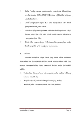 Menulis Karya Ilmiah Page 16
Daftar Pustaka: memuat sumber-sumber yang dikutip dalam tulisan/
art. Berdasarkan SE No. 152/E/2012 tentang publikasi karya ilmiah,
disebutkan bahwa :
Untuk lulus program sarjana (S-1) harus menghasilkan karya ilmiah
yang terbit dalam jurnal ilmiah.
Untuk lulus program magister (S-2) harus telah menghasilkan karrya
ilmiah yang telah terbit pada jurnal ilmiah nasional, diutamakan
yang terakreditasi Dikti.
Untuk lulus program doktor (S-3) harus telah menghasilkan artikel
ilmiah yang telah terbit pada jurnal internasional.
b. Makalah
Makalah merupakan karya ilmiah yang dibuat untuk membahas
suatu topik atau permasalahan tertentu untuk menyelesaikan mata kulih
tertentu biasanya disajikan dalam presentasi. Bagian- bagian dari maklah
adalah.
Pendahuluan (biasanya berisi kata pengantar, daftar isi, latar belakang,
rumusan masalah dll).
Isi (berisi pokok pembahasan karya ilmiah yang ditulis).
Penutup (berisi kesimpulan, saran, dan daftar pustaka).
 