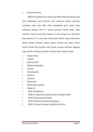 Menulis Karya Ilmiah Page 17
c. Laporan penelitian
Maklah merupakan karya ilmiah yang dibuat degan metodologi yang
benar berdasarkan hasil penelitian, bagi mahasiswa laporan penelitian
merupakan suatu studi akhir untuk mendapatkan gealr sarjana. Bagi
mahasiswa program studi S-1 laporan penelitian disebut skripi, untuk
semester 2 dalam meraih gelar magister di sebut dengan tesis. Sementara
bagi mahasiswa S-3 yang ingin meraih gelar Doktor laporan penelitiann
disebut dengan Desertasi. Seperti halnya makalah dan artikel ilmiah,
laporan ilmiah baik penelitian studi pustaka maupun penelitian lapangan
juga memiliki sistematis peneletian, biasanya terdiri sebagai berikut.
• Sampul
• Halaman judul’
• Halaman pengesahan
• Abstrak
• Kata pengantar
• Daftar isi
• Lampiran
• Daftar tabel
• Daftar bagan (gambar)
n isi
• BAB I Pendahuluan
• BAB II Landasan teori, kajian pustaka, kerangka berfikir
• BAB III Metodologi PeNelitian
• BAB IV Deskripsi Data dan Pembahasan
• BAB V Penutup (Simpulan, Implikasi dan Saran)
 