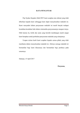 Menulis Karya Ilmiah Page 2
KATA PENGANTAR
Puji Syukur Kepada Allah SWT kami ucapkan atas nikmat yang telah
diberikan kepada kami sehinggga kami dapat menyelesaikan makalah ini.
Kami menyadari dalam penyusunan makalah ini masih banyak terdapat
kesalahan-kesalahan baik dalam sistematika penyusunannya maupun isinya.
Oleh karena itu, kritik dan saran yang bersifat membangun masih sangat
kami harapkan untuk perbaikan penyusunan makalah yang selanjutnya.
Ucapan terima kasih kami ucapkan kepada semua pihak yang telah
membantu dalam menyelesaikan makalah ini. Ahirnya semoga makalah ini
bermanfaat bagi kami khususnya dan bermanfaat bagi pembaca pada
umumnya.
Sidoarjo, 15 April 2017
Penyusun,
 