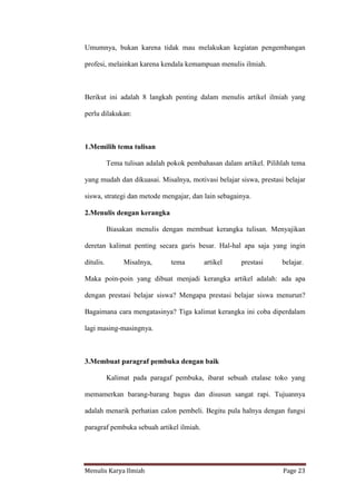 Menulis Karya Ilmiah Page 23
Umumnya, bukan karena tidak mau melakukan kegiatan pengembangan
profesi, melainkan karena kendala kemampuan menulis ilmiah.
Berikut ini adalah 8 langkah penting dalam menulis artikel ilmiah yang
perlu dilakukan:
1.Memilih tema tulisan
Tema tulisan adalah pokok pembahasan dalam artikel. Pilihlah tema
yang mudah dan dikuasai. Misalnya, motivasi belajar siswa, prestasi belajar
siswa, strategi dan metode mengajar, dan lain sebagainya.
2.Menulis dengan kerangka
Biasakan menulis dengan membuat kerangka tulisan. Menyajikan
deretan kalimat penting secara garis besar. Hal-hal apa saja yang ingin
ditulis. Misalnya, tema artikel prestasi belajar.
Maka poin-poin yang dibuat menjadi kerangka artikel adalah: ada apa
dengan prestasi belajar siswa? Mengapa prestasi belajar siswa menurun?
Bagaimana cara mengatasinya? Tiga kalimat kerangka ini coba diperdalam
lagi masing-masingnya.
3.Membuat paragraf pembuka dengan baik
Kalimat pada paragaf pembuka, ibarat sebuah etalase toko yang
memamerkan barang-barang bagus dan disusun sangat rapi. Tujuannya
adalah menarik perhatian calon pembeli. Begitu pula halnya dengan fungsi
paragraf pembuka sebuah artikel ilmiah.
 