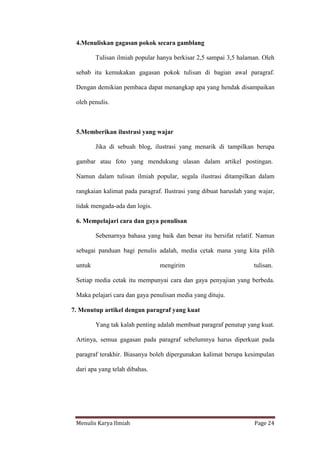 Menulis Karya Ilmiah Page 24
4.Menuliskan gagasan pokok secara gamblang
Tulisan ilmiah popular hanya berkisar 2,5 sampai 3,5 halaman. Oleh
sebab itu kemukakan gagasan pokok tulisan di bagian awal paragraf.
Dengan demikian pembaca dapat menangkap apa yang hendak disampaikan
oleh penulis.
5.Memberikan ilustrasi yang wajar
Jika di sebuah blog, ilustrasi yang menarik di tampilkan berupa
gambar atau foto yang mendukung ulasan dalam artikel postingan.
Namun dalam tulisan ilmiah popular, segala ilustrasi ditampilkan dalam
rangkaian kalimat pada paragraf. Ilustrasi yang dibuat haruslah yang wajar,
tidak mengada-ada dan logis.
6. Mempelajari cara dan gaya penulisan
Sebenarnya bahasa yang baik dan benar itu bersifat relatif. Namun
sebagai panduan bagi penulis adalah, media cetak mana yang kita pilih
untuk mengirim tulisan.
Setiap media cetak itu mempunyai cara dan gaya penyajian yang berbeda.
Maka pelajari cara dan gaya penulisan media yang dituju.
7. Menutup artikel dengan paragraf yang kuat
Yang tak kalah penting adalah membuat paragraf penutup yang kuat.
Artinya, semua gagasan pada paragraf sebelumnya harus diperkuat pada
paragraf terakhir. Biasanya boleh dipergunakan kalimat berupa kesimpulan
dari apa yang telah dibahas.
 