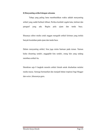 Menulis Karya Ilmiah Page 25
8.Menyunting artikel dengan seksama
Tahap yang paling lama membutuhkan waktu adalah menyunting
artikel yang sudah berhasil dibuat. Periksa kembali segala kata, kalimat dan
paragraf yang ada. Begitu pula ejaan dan tanda baca.
Biasanya editor media cetak enggan mengedit artikel kiriman yang terlalu
banyak kesalahan pada ejaan dan tanda baca.
Dalam menyunting artikel, bisa juga minta bantuan pada teman. Namun
kalau disunting sendiri, anggaplah kita sendiri, orang lain yang sedang
membaca artikel itu.
Demikian saja 8 langkah menulis artikel ilmiah untuk disebarkan melalui
media massa. Semoga bermanfaat dan menjadi bahan inspirasi bagi blogger
dan netter, khususnya guru.
 
