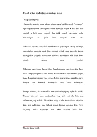 Menulis Karya Ilmiah Page 26
Contoh artikel pendek tentang motivasi hidup
Jangan Menyerah
Dalam sisi tertentu, hidup adalah sebuah arena bagi kita untuk "bertarung"
agar dapat merebut kebahagiaan dalam berbagai wujud. Ketika kita bisa
menjadi pribadi yang tangguh dan tidak mudah menyerah, maka
kemenangan itu pasti akan menjadi milik kita.
Tidak ada sesuatu yang tidak membutuhkan perjuangan. Hidup sejatinya
mengajarkan manusia untuk bisa menjadi pribadi yang tangguh, karena
ketangguhan yang kita miliki akan membuka kesempatan kita untuk dapat
meraih sesuatu yang bernilai.
Tidak ada yang instan dalam hidup. Segala sesuatu yang ingin kita dapat
harus kita perjuangkan terlebih dahulu. Kita tidak akan mendapatkan apapun
tanpa disertai perjuangan yang berarti. Ketika kita terjatuh, maka kita harus
bangun dan kembali melangkah serta terus melangkah.
Sebagai manusia, kita tidak selalu bisa memiliki apa yang ingin kita miliki.
Namun, kita pasti akan mendapatkan yang lebih baik jika kita mau
melakukan yang terbaik. Melakukan yang terbaik bukan diluar kapasitas
kita, tapi melakukan yang terbaik sesuai dengan kapasitas kita. Terus
berjuang, maka segalanya pasti akan menjadi lebih baik.
 