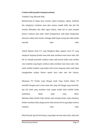 Menulis Karya Ilmiah Page 27
Contoh artikel pendek tentang kesehatan
Tindakan Yang Merusak Mata
Berlama-lama di depan layar monitor seperti komputer, laptop, notebook
dan sebagainya membuat mata akan merasa mudah lelah, dan jika hal
tersebut dibiasakan dan tidak segera diatasi, maka hal ini akan menjadi
pemicu rusaknya mata anda. untuk mengatasinya, anda dapat mengurangi
intensitas cahaya dari monitor sehingga tidak begitu terang dan tidak mudah
merusak mata anda.
Akibat Paparan Sinar UV yang Mengenai Mata, paparan sinar UV yang
mengenai langsung kontak mata anda akan membuat mata terasa sakit, dan
hal ini menjadi penyebab rusaknya maka anda karena ketika mata melihat
sinar matahari yang begitu cerahnya maka membuat mata terasa sakit. Jadi,
untuk melihat matahari yang begitu terik secara langsung maka anda dapat
menggunakan pelapis khusus seperti kaca mata atau alat lainnya.
Menonton TV Terlalu Lama Dengan Jarak Yang Terlalu Dekat, TV
memiliki beragam jenis warna mulai dari yang soft hingga yang mencolok,
dan hal inilah yang membuat mata sangat mudah lelah terlebih ketika
melihatnya dalam jarak yang dekat.
Membaca Buku Sambil Tidur, Ketika anda membaca buku, maka sebaiknya
hindari membaca buku dengan posisi tidur karena hal ini juga dapat memicu
rusaknya mata anda.
Masih banyak lagi hal hal lainnya yang dapat merusak mata anda, maka dari
 