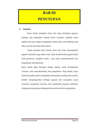 Menulis Karya Ilmiah Page 29
II. PENUTUP
A. Simpulan
Karya ilmiah merupakan karya tulis yang menyajikan gagasan,
deskripsi atau pemecahan masalah secara sistematis, disajikan secara
objektif dan jujur, dengan menggunakan bahasa baku, serta didukung oleh
fakta, teori dan atau bukti-bukti empiric.
Tujuan penulisan karya ilmiah, antara lain untuk menyampaikan
gagasan memenuhi tugas dalam studi, untuk mendiskusikan gagasan dalan
suatu pertemuan, mengikuti lomba , sarta untuk menyebarluaskan ilmu
pengetahuan/ hasil penelitian.
Karya ilmiah dapat berfungsi sebagai rujukan, untuk meningkatkan
wawasan, serta menyebarluaskan ilmu pengetahuan. Bagi penulis, karya
ilmiah bermanfaat untuk meningkatkan keterampilan membaca dan menulis,
berlatih mengintegrasikan berbagai gagasan dan menyajikan secara
sistematis, memperluas wawasan, serta memberikan kepuasan intelaktual,
disamping menyumbang terhadap perluasan cakrawala ilmu pengetahuan.
BAB III
PENUTUPAN
II. PEMBAHASAN
 