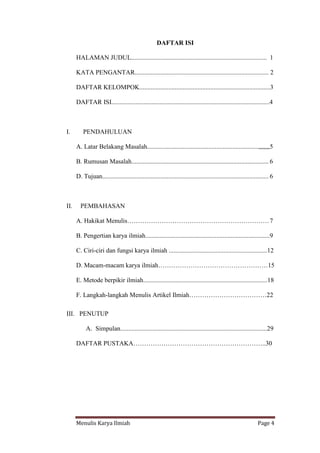 Menulis Karya Ilmiah Page 4
DAFTAR ISI
HALAMAN JUDUL.................................................................................... 1
KATA PENGANTAR................................................................................... 2
DAFTAR KELOMPOK.................................................................................3
DAFTAR ISI..................................................................................................4
I. PENDAHULUAN
A. Latar Belakang Masalah.....................................................................,,,,,,,5
B. Rumusan Masalah..................................................................................... 6
D. Tujuan....................................................................................................... 6
II. PEMBAHASAN
A. Hakikat Menulis…………………………………………………………7
B. Pengertian karya ilmiah.............................................................................9
C. Ciri-ciri dan fungsi karya ilmiah .............................................................12
D. Macam-macam karya ilmiah……………………………………………15
E. Metode berpikir ilmiah.............................................................................18
F. Langkah-langkah Menulis Artikel Ilmiah………………………………22
III. PENUTUP
A. Simpulan...........................................................................................29
DAFTAR PUSTAKA……………………………………………………..30
 