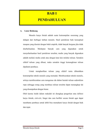 Menulis Karya Ilmiah Page 5
A. Latar Belakang
Menulis karya ilmiah adalah suatu keterampilan seseorang yang
didapat dari berbagai latihan menulis. Hasil pemikiran baik konseptual
maupun yang disertai dengan bukti empirik, tidak banyak berguna jika tidak
disebarluaskan. Meskipun banyak cara yang digunakan untuk
menyebarluaskan hasil pemikiran tersebut, media yang banyak digunakan
adalah melalui media cetak atau dengan kata lain melalui tulisan. Semakin
efektif tulisan yang dibuat, maka semakin tinggi kemungkinan tulisan
dipahami pembaca.
Untuk menghasilkan tulisan yang efektif tentu dibutuhkan
keterampilan teknik menulis yang memadai. Membicarakan teknik menulis,
artinya membicarakan cara mengemas ide dalam bentuk tulisan sedemikian
rupa sehingga orang yang membaca tulisan tersebut dapat menangkap ide
yang disampaikan dengan benar.
Oleh karena itulah dalam makalah ini diungkap pengertian atau definisi
karya ilmiah, cirri-ciri, fungsi dan cara berfikir secara ilmiah agar dapat
membantu pembaca untuk lebih bisa memahami karya ilmiah dengan baik
dan tepat.
BAB I
PENDAHULUAN
 