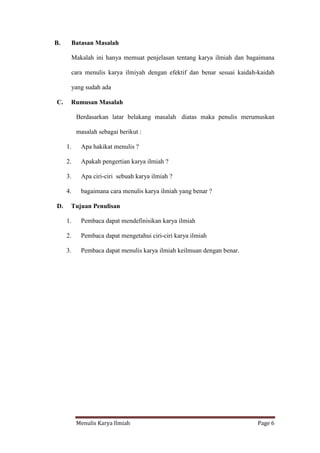 Menulis Karya Ilmiah Page 6
B. Batasan Masalah
Makalah ini hanya memuat penjelasan tentang karya ilmiah dan bagaimana
cara menulis karya ilmiyah dengan efektif dan benar sesuai kaidah-kaidah
yang sudah ada
C. Rumusan Masalah
Berdasarkan latar belakang masalah diatas maka penulis merumuskan
masalah sebagai berikut :
1. Apa hakikat menulis ?
2. Apakah pengertian karya ilmiah ?
3. Apa ciri-ciri sebuah karya ilmiah ?
4. bagaimana cara menulis karya ilmiah yang benar ?
D. Tujuan Penulisan
1. Pembaca dapat mendefinisikan karya ilmiah
2. Pembaca dapat mengetahui ciri-ciri karya ilmiah
3. Pembaca dapat menulis karya ilmiah keilmuan dengan benar.
 