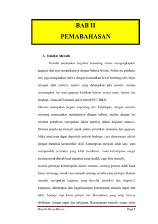 Menulis Karya Ilmiah Page 7
A. Hakikat Menulis
Menulis merupakan kegiatan seseorang dalam mengungkapkan
gagasan dan menyampaikannya dengan bahasa tulisan. Selain itu pendapat
lain juga mengatakan bahwa dengan komunikasi lewat lambang tulis dapat
tercapai oleh penulis, seperti yang diharapkan jika penulis mampu
menuangkan ide atau gagasan kedalam bahasa secara tepat, teratur dan
lengkap. (makalah Research and it school/16/3/2015).
Menulis merupakan bagian terpenting dari kehidupan, dengan menulis
sesorang menuangkan pendapatnya dengan tulisan, sejalan dengan hal
tersebut penalaran merupakan faktor penting dalam kegiatan menulis.
Dimana penalaran menjadi aspek dalam penarikan simpulan dan gagasan.
Maka penalaran dapat diperoleh melalui berbagai cara diantaranya adalah
dengan memiliki kerampilan/ skill, Ketrampilan menjadi salah satu cara
memperoleh penalaran yang lebih mendalam, maka ketrampilan sangat
penting untuk diasah bagi siapapun yang hendak ingin bisa menulis.
Karena perlunya keterampilan dalam menulis, seorang peserta didik tidak
harus menunggu untuk bisa menjadi seorang penulis yang terampil. Karena
menulis merupakan kegiatan yang bersifat produktif dan ekspresif,
kapanpun, dimanapun dan bagaimanapun kemampuan menulis dapat kita
latih. Apalagi bagi kaum pelajar dan Mahasiswa, yang setip harinya
disibukan dengan tugas dan pelajaran. Kemampuan menulis sangat perlu
BAB II
PEMABAHASAN
II. PEMBAHASAN
 