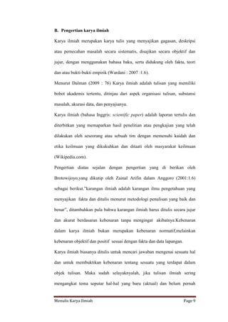 Menulis Karya Ilmiah Page 9
B. Pengertian karya ilmiah
Karya ilmiah merupakan karya tulis yang menyajikan gagasan, deskripsi
atau pemecahan masalah secara sistematis, disajikan secara objektif dan
jujur, dengan menggunakan bahasa baku, serta didukung oleh fakta, teori
dan atau bukti-bukti empirik (Wardani : 2007 :1.6).
Menurut Dalman (2009 : 76) Karya ilmiah adalah tulisan yang memiliki
bobot akademis tertentu, ditinjau dari aspek organisasi tulisan, substansi
masalah, akurasi data, dan penyajianya.
Karya ilmiah (bahasa Inggris: scientific paper) adalah laporan tertulis dan
diterbitkan yang memaparkan hasil penelitian atau pengkajian yang telah
dilakukan oleh seseorang atau sebuah tim dengan memenuhi kaidah dan
etika keilmuan yang dikukuhkan dan ditaati oleh masyarakat keilmuan
(Wikipedia.com).
Pengertian diatas sejalan dengan pengertian yang di berikan oleh
Brotowijoyo,yang dikutip oleh Zainal Arifin dalam Anggoro (2001:1.6)
sebagai berikut.”karangan ilmiah adalah karangan ilmu pengetahuan yang
menyajikan fakta dan ditulis menurut metodologi penulisan yang baik dan
benar”, ditambahkan pula bahwa karangan ilmiah harus ditulis secara jujur
dan akurat berdasaran kebenaran tanpa mengingat akibatnya.Kebenaran
dalam karya ilmiah bukan merupakan kebenaran normatif,melainkan
kebenaran objektif dan positif sesuai dengan fakta dan data lapangan.
Karya ilmiah biasanya ditulis untuk mencari jawaban mengenai sesuatu hal
dan untuk membuktikan kebenaran tentang sesuatu yang terdapat dalam
objek tulisan. Maka sudah selayaknyalah, jika tulisan ilmiah sering
mengangkat tema seputar hal-hal yang baru (aktual) dan belum pernah
 