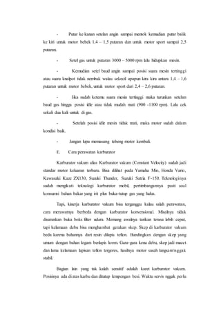 - Putar ke kanan setelan angin sampai mentok kemudian putar balik 
ke kiri untuk motor bebek 1,4 – 1,5 putaran dan untuk motor sport sampai 2,5 
putaran. 
- Setel gas untuk putaran 3000 – 5000 rpm lalu hidupkan mesin. 
- Kemudian setel baud angin sampai posisi suara mesin tertinggi 
atau suara knalpot tidak nembak walau sekecil apapun kira kira antara 1,4 – 1,6 
putaran untuk motor bebek, untuk motor sport dari 2,4 – 2,6 putaran. 
- Jika sudah ketemu suara mesin tertinggi maka turunkan setelan 
baud gas hingga posisi idle atau tidak mudah mati (900 -1100 rpm). Lalu cek 
sekali dua kali untuk di gas. 
- Setelah posisi idle mesin tidak mati, maka motor sudah dalam 
kondisi baik. 
- Jangan lupa memasang tebeng motor kembali. 
E. Cara perawatan karburator 
Karburator vakum alias Karburator vakum (Constant Velocity) sudah jadi 
standar motor keluaran terbaru. Bisa dilihat pada Yamaha Mio, Honda Vario, 
Kawasaki Kaze ZX130, Suzuki Thunder, Suzuki Satria F-150. Teknologinya 
sudah mengikuti teknologi karburator mobil, pertimbangannya pasti soal 
konsumsi bahan bakar yang irit plus buka-tutup gas yang halus. 
Tapi, kinerja karburator vakum bisa terganggu kalau salah perawatan, 
cara merawatnya berbeda dengan karburator konvensional. Misalnya tidak 
disarankan buka boks filter udara. Memang awalnya tarikan terasa lebih cepat, 
tapi kelamaan debu bisa menghambat gerakan skep. Skep di karburator vakum 
beda karena bahannya dari resin dilapis teflon. Bandingkan dengan skep yang 
umum dengan bahan logam berlapis krom. Gara-gara kena debu, skep jadi macet 
dan lama kelamaan lapisan teflon tergores, hasilnya motor susah langsam/nggak 
stabil. 
Bagian lain yang tak kalah sensitif adalah karet karburator vakum. 
Posisinya ada di atas karbu dan ditutup lempengan besi. Waktu servis nggak perlu 
 