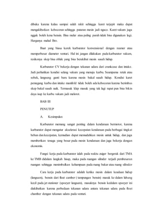 dibuka karena kalau sampai salah rakit sehingga karet terjepit maka dapat 
mengakibatkan kebocoran sehingga putaran mesin jadi ngaco. Karet vakum juga 
nggak boleh kena bensin. Bisa melar atau paling parah tidak bisa digunakan lagi. 
Harganya mahal Bro. 
Buat yang biasa korek karburator konvensional dengan reamer atau 
memperbesar diameter venturi. Hal ini jangan dilakukan pada karburator vakum, 
resikonya skep bisa oblak yang bisa berakibat mesin susah hidup. 
Karburator CV bekerja dengan tekanan udara dari crankcase dan intake. 
Jadi perhatikan kondisi selang vakum yang menuju karbu. Seumpama retak atau 
sobek, langsung ganti baru karena mesin bakal susah hidup. Kondisi karet 
pemegang karbu dan intake manifold tidak boleh ada kebocoran karena berimbas 
skep bakal susah naik. Termasuk klep masuk yang tak lagi rapat pun bisa bikin 
daya isap ke karbu vakum jadi melorot. 
BAB III 
PENUTUP 
A. Kesimpulan 
Karburator memang sangat penting dalam kendaraan bermotor, karena 
karburator dapat mengatur akselerasi kecepatan kendaraan pada berbagai tingkat 
beban dan kecepatan, kemudian dapat memudahkan mesin untuk hidup, dan juga 
memberikan tenaga yang besar pada mesin kendaraan dan juga bekerja dengan 
ekonomis. 
Fungsi kerja pada karburator ialah pada waktu zuiger bergerak dari TMA 
ke TMB didalam langkah hisap, maka pada ruangan silinder terjadi pembesaran 
ruangan sehingga menimbulkan kehampaan pada ruang bakar atau ruang silinder 
Cara kerja pada karburator adalah ketika mesin dalam keadaan hidup 
(langsam), bensin dari float camber ( tampungan bensin) masuk ke dalam lubang 
kecil pada jet stationer (spoeyer langsam), masuknya bensin kedalam spoeyer ini 
diakibatkan karena perbedaan tekanan udara antara tekanan udara pada float 
chamber dengan tekanan udara pada venturi. 
 