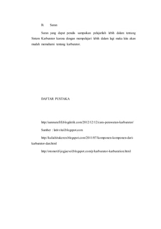 B. Saran 
Saran yang dapat penulis sampaikan pelajarilah lebih dalam tentang 
Sistem Karburator karena dengan mempelajari lebih dalam lagi maka kita akan 
mudah memahami tentang karburator. 
DAFTAR PUSTAKA 
http://aannurafifi.blogdetik.com/2012/12/12/cara-perawatan-karburator/ 
Sumber : lativvital.blogspot.com 
http://kuliahitukeren.blogspot.com/2011/07/komponen-komponen-dari-karburator- 
dan.html 
http://otomotif-jogjaevol.blogspot.com/p/karburator-karburation.html 

