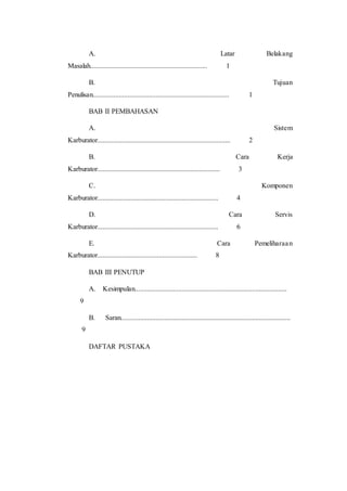 A. Latar Belakang 
Masalah................................................................... 1 
B. Tujuan 
Penulisan.............................................................................. 1 
BAB II PEMBAHASAN 
A. Sistem 
Karburator............................................................................ 2 
B. Cara Kerja 
Karburator...................................................................... 3 
C. Komponen 
Karburator..................................................................... 4 
D. Cara Servis 
Karburator..................................................................... 6 
E. Cara Pemeliharaa n 
Karburator......................................................... 8 
BAB III PENUTUP 
A. Kesimpulan....................................................................................... 
9 
B. Saran................................................................................................. 
9 
DAFTAR PUSTAKA 
 