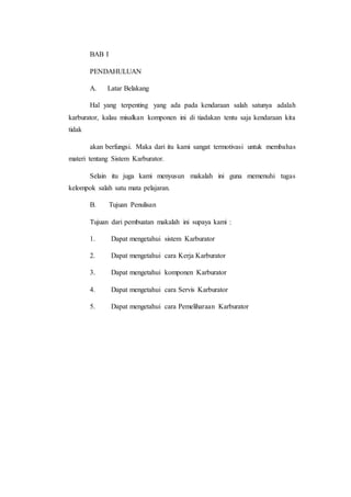 BAB I 
PENDAHULUAN 
A. Latar Belakang 
Hal yang terpenting yang ada pada kendaraan salah satunya adalah 
karburator, kalau misalkan komponen ini di tiadakan tentu saja kendaraan kita 
tidak 
akan berfungsi. Maka dari itu kami sangat termotivasi untuk membahas 
materi tentang Sistem Karburator. 
Selain itu juga kami menyusun makalah ini guna memenuhi tugas 
kelompok salah satu mata pelajaran. 
B. Tujuan Penulisan 
Tujuan dari pembuatan makalah ini supaya kami : 
1. Dapat mengetahui sistem Karburator 
2. Dapat mengetahui cara Kerja Karburator 
3. Dapat mengetahui komponen Karburator 
4. Dapat mengetahui cara Servis Karburator 
5. Dapat mengetahui cara Pemeliharaan Karburator 
 