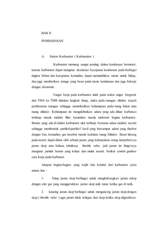 BAB II 
PEMBAHASAN 
A. Sistem Karburator ( Karburation ) 
Karburator memang sangat penting dalam kendaraan bermotor, 
karena karburator dapat mengatur akselerasi kecepatan kendaraan pada berbagai 
tingkat beban dan kecepatan, kemudian dapat memudahkan mesin untuk hidup, 
dan juga memberikan tenaga yang besar pada mesin kendaraan dan juga bekerja 
dengan ekonomis. 
Fungsi kerja pada karburator ialah pada waktu zuiger bergerak 
dari TMA ke TMB didalam langkah hisap, maka pada ruangan silinder terjadi 
pembesaran ruangan sehingga menimbulkan kehampaan pada ruang bakar atau 
ruang silinder. Kehampaan ini mengakibatkan udara yang ada diluar karburasi 
terhisap masuk melalui filter kemudian masuk melewati bagian karburator. 
Bensin yang ada di dalam karburator ukit terhisap bersama udara melalui nozzle 
sehingga membentuk partikel-partikel kecil yang bercampur udara yang disebut 
dengan Gas. kemudian gas tersebut masuk kedalam ruang Silinder. Besar lubang 
pada nozzel dapat diatur oleh sebuah jarum yang kebanyakan orang menyebutn ya 
jarum skep atau bahasa tehniknya throttle valve. jadi jarum ini fungs inya 
mengatur jumlah bensin yang keluar dari mulut nozzel. berikut contoh gambar 
cara kerja pada karburasi. 
Adapun bagian-bagian yang wajib kita ketahui dari karburator yaitu 
antara lain : 
1. Tutup jarum skep berfungsi untuk menghubungkan jarum sekep 
dengan olor gas yang menggerakkan jarum skep naik turun ketika gas di tarik. 
2. kancing jarum skep berfungsi untuk mengancing jarum skep dengan 
skep ( throttle valve ) agar jarum tidak terlepas dari skep ketika skep digerakkan. 
 