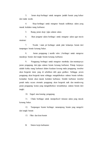 3. Jarum skep berfungsi untuk mengatur jumlah bensin yang keluar 
dari mulut nozzle. 
4. Skep berfungsi untuk mengatur banyak sedikitnya udara yang 
masuk kedalam ruang karburasi. 
5. Ruang jarum skep / pipa saluran udara 
6. Baut pengatur udara berfungsi untuk mengatur udara agar mesin 
stasioner 
7. Nozzle / main jet berfungsi untuk jalur keluarnya bensin dari 
tampungan bensin keruang bakar. 
8. Jarum pengapung ( needle valve ) berfungsi untuk mengatur 
masuknya bensin dari tangki bensin keruang karburasi. 
9. Pengapung berfungsi untuk mengatur membuka dan menutupnya 
jarum pengapung dari pipa saluran bensin keruang karburasi. Prinsip kerjanya 
adalah ketika ruang karburasi dalam keadaan kosong maka pengapung tersebut 
akan bergerak turun yang di sebabkan oleh gaya grafitasi. Sehingga jarum 
pengapung akan bergerak turun sehingga mengakibatkan saluran bensin terbuka 
kemudian bensin akan masuk kedalam karburasi. Setelah karburasi tersebut 
penuh maka secara otomatis pengapung akan bergerak naik dan mendorong 
jarum pengapung keatas yang mengakibatkan tersumbatnya saluran bensin dari 
tangki. 
10. Engsel atau kancing pengapung 
11. Chuke berfungsi untuk memperkecil tekanan udara yang masuk 
keruang bakar. 
12. Tampungan bensin berfungsi menampung bensin yang mengalir 
dari tangki bensin 
13. Filter dan kran bensin 
B. Sistem kerja karburator 
 