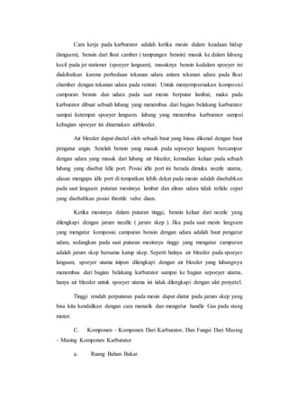 Cara kerja pada karburator adalah ketika mesin dalam keadaan hidup 
(langsam), bensin dari float camber ( tampungan bensin) masuk ke dalam lubang 
kecil pada jet stationer (spoeyer langsam), masuknya bensin kedalam spoeyer ini 
diakibatkan karena perbedaan tekanan udara antara tekanan udara pada float 
chamber dengan tekanan udara pada venturi. Untuk menyempurnakan komposisi 
campuran bensin dan udara pada saat mesin berputar lambat, maka pada 
karburator dibuat sebuah lubang yang menembus dari bagian belakang karburator 
sampai ketempat spoeyer langsam. lubang yang menembus karburator sampai 
kebagian spoeyer ini dinamakan airbleeder. 
Air bleeder dapat disetel oleh sebuah baut yang biasa dikenal dengan baut 
pengatur angin. Setelah bensin yang masuk pada sepoeyer langsam bercampur 
dengan udara yang masuk dari lubang air bleeder, kemudian keluar pada sebuah 
lubang yang disebut Idle port. Posisi idle port ini berada dimuka nozzle utama, 
alasan mengapa idle port di tempatkan lebih dekat pada mesin adalah disebabkan 
pada saat langsam putaran mesinnya lambat dan aliran udara tidak terlalu cepat 
yang disebabkan posisi throttle valve diam. 
Ketika mesinnya dalam putaran tinggi, bensin keluar dari nozzle yang 
dilengkapi dengan jarum needle ( jarum skep ). Jika pada saat mesin langsam 
yang mengatur komposisi campuran bensin dengan udara adalah baut pengatur 
udara, sedangkan pada saat putaran mesinnya tinggi yang mengatur campuran 
adalah jarum skep bersama katup skep. Seperti halnya air bleeder pada spoeyer 
langsam, spoeyer utama inipun dilengkapi dengan air bleeder yang lubangnya 
menembus dari bagian belakang karburator sampai ke bagian sepoeyer utama, 
hanya air bleeder untuk spoeyer utama ini tidak dilengkapi dengan alat penyetel. 
Tinggi rendah perputaran pada mesin dapat diatur pada jarum skep yang 
bisa kita kendalikan dengan cara menarik dan mengulur handle Gas pada stang 
motor. 
C. Komponen – Komponen Dari Karburator, Dan Fungsi Dari Masing 
– Masing Komponen Karburator 
a. Ruang Bahan Bakar. 
 