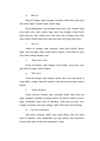 d. Main Jet. 
Main jet berfungsi untuk menyuplai kebutuhan bahan bakar yang sesuai 
pada semua tingkat keepatan engine putaran tinggi. 
Hal ini dimungkinkan oleh perubahan posisi piston valve. Semakin tinggi 
posisi piston valve, maka semakin tinggi jarum skep terangkat, karena bentuk 
jarum yang tirus, maka semakin besar celah antara main jet dengan jarum skep, 
maka semakin banyak bahan bakar yang akan keluar dari ruang bahan bakar. 
e. Slow Jet. 
Saluran ini berfungsi untuk menyuplai bahan bakar kedalam silinder 
engine pada saat engine dalam kondisi putaran langsam. Pada kondisi ini pison 
valve dalam keadaan menutup rapat. 
f. Piston Valve Screw. 
Sekrup ini berfungsi untuk mengatur besar kecilnya posisi piston valve 
(gas) pada saat engine putaran langsam. 
g. Pilot Screw. 
Secrup ini berfungsi untuk mengatur jumlah aliran udara yang masuk ke 
ruang silinder sehingga diperoleh campuran yang tepat pada saat engine putaran 
langsam. 
h. Pompa Akselerasi. 
Pompa akselerasi berfungsi untuk menambah jumlah bahan bakar saat 
engine mengalami perubahan kecepatan putaran, dari putaran rendah ke putaran 
tinggi. Penambahan bahan bakar ini diperlukan, sebab pada saat piston valve 
terangkat kevacuman akan turun sehingga suplai bahan bakar akan berkurang. 
D. Cara Servis Karburator 
Pada motor, karburator adalah suatu tempat dimana udara dan bahan 
bakar di campurkan untuk menghasilkan gas yang nantinya akan dimasukkan 
keruang bakar untuk di bakar dan menghasilkan tenaga. 
 