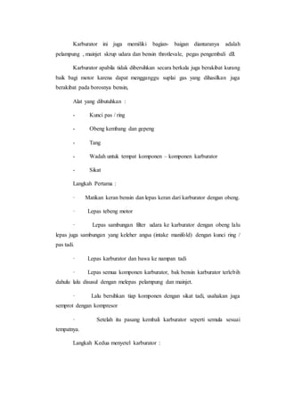 Karburator ini juga memiliki bagian- baigan diantaranya adalah 
pelampung , mainjet skrup udara dan bensin throtlevale, pegas pengembali dll. 
Karburator apabila tidak dibersihkan secara berkala juga berakibat kurang 
baik bagi motor karena dapat mengganggu suplai gas yang dihasilkan juga 
berakibat pada borosnya bensin, 
Alat yang dibutuhkan : 
- Kunci pas / ring 
- Obeng kembang dan gepeng 
- Tang 
- Wadah untuk tempat komponen – komponen karburator 
- Sikat 
Langkah Pertama : 
· Matikan keran bensin dan lepas keran dari karburator dengan obeng. 
· Lepas tebeng motor 
· Lepas sambungan filter udara ke karburator dengan obeng lalu 
lepas juga sambungan yang keleher angsa (intake manifold) dengan kunci ring / 
pas tadi. 
· Lepas karburator dan bawa ke nampan tadi 
· Lepas semua komponen karburator, bak bensin karburator terlebih 
dahulu lalu disusul dengan melepas pelampung dan mainjet. 
· Lalu bersihkan tiap komponen dengan sikat tadi, usahakan juga 
semprot dengan kompresor 
· Setelah itu pasang kembali karburator seperti semula sesuai 
tempatnya. 
Langkah Kedua menyetel karburator : 
 