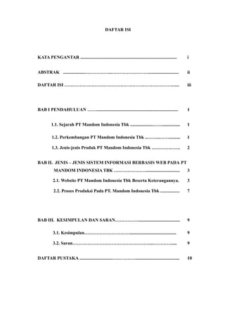 DAFTAR ISI
KATA PENGANTAR ..................................................................................... i
ABSTRAK ....................……………...……………………........................... ii
DAFTAR ISI ………………………………………………………………..... iii
BAB I PENDAHULUAN ……........................................................................ 1
1.1. Sejarah PT Mandom Indonesia Tbk ....................……................ 1
1.2. Perkembangan PT Mandom Indonesia Tbk ..……...…….......... 1
1.3. Jenis-jenis Produk PT Mandom Indonesia Tbk ………………. 2
BAB II. JENIS – JENIS SISTEM INFORMASI BERBASIS WEB PADA PT
MANDOM INDONESIA TBK ………………….............................. 3
2.1. Website PT Mandom Indonesia Tbk Beserta Keterangannya. 3
2.2. Proses Produksi Pada PT. Mandom Indonesia Tbk ................. 7
BAB III. KESIMPULAN DAN SARAN……………..................................... 9
3.1. Kesimpulan…………………………......................................... 9
3.2. Saran……………………………………………...…………..... 9
DAFTAR PUSTAKA .............................……………....................................... 10
 