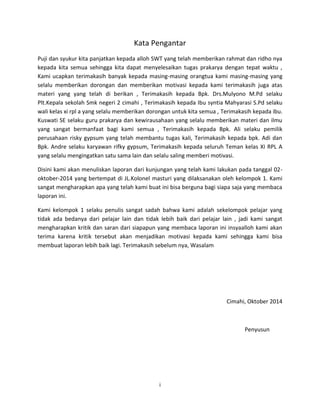 i 
Kata Pengantar 
Puji dan syukur kita panjatkan kepada alloh SWT yang telah memberikan rahmat dan ridho nya kepada kita semua sehingga kita dapat menyelesaikan tugas prakarya dengan tepat waktu , Kami ucapkan terimakasih banyak kepada masing-masing orangtua kami masing-masing yang selalu memberikan dorongan dan memberikan motivasi kepada kami terimakasih juga atas materi yang yang telah di berikan , Terimakasih kepada Bpk. Drs.Mulyono M.Pd selaku Plt.Kepala sekolah Smk negeri 2 cimahi , Terimakasih kepada Ibu syntia Mahyarasi S.Pd selaku wali kelas xi rpl a yang selalu memberikan dorongan untuk kita semua , Terimakasih kepada ibu. Kuswati SE selaku guru prakarya dan kewirausahaan yang selalu memberikan materi dan ilmu yang sangat bermanfaat bagi kami semua , Terimakasih kepada Bpk. Ali selaku pemilik perusahaan risky gypsum yang telah membantu tugas kali, Terimakasih kepada bpk. Adi dan Bpk. Andre selaku karyawan rifky gypsum, Terimakasih kepada seluruh Teman kelas XI RPL A yang selalu mengingatkan satu sama lain dan selalu saling memberi motivasi. 
Disini kami akan menuliskan laporan dari kunjungan yang telah kami lakukan pada tanggal 02- oktober-2014 yang bertempat di JL.Kolonel masturi yang dilaksanakan oleh kelompok 1. Kami sangat mengharapkan apa yang telah kami buat ini bisa berguna bagi siapa saja yang membaca laporan ini. 
Kami kelompok 1 selaku penulis sangat sadah bahwa kami adalah sekelompok pelajar yang tidak ada bedanya dari pelajar lain dan tidak lebih baik dari pelajar lain , jadi kami sangat mengharapkan kritik dan saran dari siapapun yang membaca laporan ini insyaalloh kami akan terima karena kritik tersebut akan menjadikan motivasi kepada kami sehingga kami bisa membuat laporan lebih baik lagi. Terimakasih sebelum nya, Wasalam 
Cimahi, Oktober 2014 
Penyusun 
 