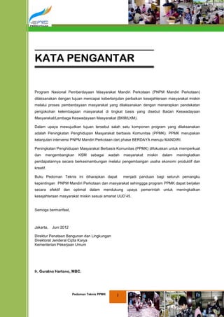 KATA PENGANTAR


Program Nasional Pemberdayaan Masyarakat Mandiri Perkotaan (PNPM Mandiri Perkotaan)
dilaksanakan dengan tujuan mencapai keberlanjutan perbaikan kesejahteraan masyarakat miskin
melalui proses pemberdayaan masyarakat yang dilaksanakan dengan menerapkan pendekatan
pengokohan kelembagaan masyarakat di tingkat basis yang disebut Badan Keswadayaan
Masyarakat/Lembaga Keswadayaan Masyarakat (BKM/LKM).

Dalam upaya mewujudkan tujuan tersebut salah satu komponen program yang dilaksanakan
adalah Peningkatan Penghidupan Masyarakat berbasis Komunitas (PPMK). PPMK merupakan
kelanjutan intervensi PNPM Mandiri Perkotaan dari phase BERDAYA menuju MANDIRI.

Peningkatan Penghidupan Masyarakat Berbasis Komunitas (PPMK) difokuskan untuk memperkuat
dan    mengembangkan          KSM    sebagai     wadah   masyarakat   miskin   dalam   meningkatkan
pendapatannya secara berkesinambungan melalui pengembangan usaha ekonomi produktif dan
kreatif.

Buku Pedoman Teknis ini diharapkan dapat                 menjadi panduan bagi seluruh pemangku
kepentingan PNPM Mandiri Perkotaan dan masyarakat sehinggga program PPMK dapat berjalan
secara     efektif   dan   optimal   dalam   mendukung    upaya   pemerintah untuk     meningkatkan
kesejahteraan masyarakat miskin sesuai amanat UUD’45.


Semoga bermanfaat,



Jakarta,    Juni 2012

Direktur Penataan Bangunan dan Lingkungan
Direktorat Jenderal Cipta Karya
Kementerian Pekerjaan Umum




Ir. Guratno Hartono, MBC.




                           Pedoman Teknis PPMK       i
 