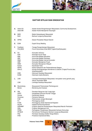 DAFTAR ISTILAH DAN SINGKATAN



A.   Askot CD       : Asisten Korkot Pengembangan Masyarakat ( Community Development)
     Askot MK       : Asisten Korkot Manajemen Keuangan

B.   BKM            : Badan Keswadayaan Masyarakat
     BLM            : Bantuan Langsung Masyarakat

D.   DPRD           : Dewan Perwakilan Rakyat Daerah

E.   EGM            : Expert Group Meeting

F.   Fasilitator    : Tenaga Pengembangan Masyarakat
     FKA-BKM        : Forum Komunikasi Antar BKM Tingkat Kota/Kabupaten

K.   KA             : Konsultan Advisory
     KAK            : Kerangka Acuan Kerja
     KBK            : Komunitas Belajar Kelurahan
     KBP            : Komunitas Belajar Perkotaan
     KBIK           : Komunitas Belajar Internal Konsultan
     KMP            : Konsultan Manajemen Pusat
     KMW            : Konsultan Manajemen Wilayah
     Korkot         : Koordinator Kota
     KPPN           : Kantor Pelayanan dan Perbendaharaan Negara
     KPK-D          : Komite Penanggulangan Kemiskinan di Daerah (Tingkat Provinsi atau
                      Kota/Kabupaten)
     KSM            : Kelompok Swadaya Masyarakat
     KUBE           : Kelompok Usaha Bersama

L.   LKM            : Lembaga Keswadayaan Masyarakat, merupakan nama generik yang
                      dahulu dinamakan BKM
     LSM            : Lembaga Swadaya Masyarakat

M.   Musrenbang     : Musyawarah Perencanaan Pembangunan
     Monev          : Monitoring dan Evaluasi

P.   PBL            :   Penataan Bangunan dan Lingkungan
     PERT           :   Pengelolaan Ekonomi Rumah Tangga
     Pemda          :   Pemerintah Daerah
     Pemanas        :   Pemandu Nasional
     PJM            :   Perencanaan Jangka Menengah
     PJ             :   Penanggung Jawab
     PJOK           :   Penanggung Jawab Operasional Kegiatan
     Pej.PK         :   Pejabat Pembuat Komitment
     PNPMMP         :   Program Nasional Pemberdayaan Masyarakat Mandiri Perkotaan
     PMU            :   Program Management Unit
     PPMK           :   Peningkatan Penghidupan Masyarakat berbasis Komunitas
     PP-BLM         :   Permohonan Pembayaran Bantuan Langsung Masyarakat
     PS2            :   Pemetaan Swadaya (Daftar Warga Miskin)
     POB            :   Prosedure Operasional Baku



                   Pedoman Teknis PPMK        iv
 