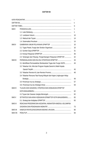 DAFTAR ISI
KATA PENGANTAR.................................................................................................................. i
DAFTAR ISI.............................................................................................................................. ii
DAFTAR TABEL........................................................................................................................ iii
BAB I PENDAHULUAN................................................................................................... 1
1.1 Latar Belakang............................................................................................... 1
1.2 Landasan Hukum........................................................................................... 10
1.3 Maksud dan Tujuan ...................................................................................... 14
1.4. Sistematika Penulisan .................................................................................. 14
BAB II GAMBARAN UMUM PELAYANAN DPMPTSP ................................................. 16
2.1 Tugas Pokok, Fungsi dan Struktur Organisasi.............................................. 16
2.2 Sumber Daya DPMPTSP .............................................................................. 31
2.3 Kinerja Pelayanan DPMPTSP ...................................................................... 36
2.4 Tantangan dan Peluang Pengembangan Pelayanan DPMPTSP................ 42
BAB III PERMASALAHAN DAN ISU-ISU STRATEGIS DPMPTSP................................. 44
3.1 Identifikasi Permasalahan Berdasarkan Tugas dan Fungsi SKPD............... 44
3.2 Telaahan Visi, Misi dan Program Kepala Daerah & Wakil Kepala
Daerah Terpilih.............................................................................................. 45
3.3 Telaahan Renstra K/L dan Renstra Provinsi.................................................. 48
3.4 Telaahan Rencana Tata Ruang Wilayah dan Kajian Lingkungan Hidup
Strategis......................................................................................................... 49
3.5 Penentuan Isu-isu Strategis........................................................................... 57
3.6. Penentuan Isu-Isu Strategis Dinas .............................................................. 59
BAB IV TUJUAN DAN SASARAN, STRATEGI DAN KEBIJAKAN DPMPTSP
KOTA BANJARBARU........................................................................................... 62
4.1 Tujuan dan Sasaran Jangka Menengah........................................................ 62
BAB V SFTRATEGI DAN ARAH KEBIJAKAN DPM&PTSP KOTA BANJARBARU........ 65
5.1. Strategi dan Kebijakan DPMPTSP .............................................................. 65
BAB VI RENCANA PROGRAM DAN KEGIATAN, INDIKATOR KINERJA, KELOMPOK
SASARAN DAN PENDANAAN INDIKATIF.......................................................... 73
BAB VII KINERJA PENYELENGGARAAN BIDANG URUSAN........................................ 80
BAB VIIi PENUTUP............................................................................................................. 83
2
 