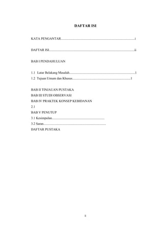 DAFTAR ISI


KATA PENGANTAR..........................................................................................i


DAFTAR ISI........................................................................................................ii


BAB I PENDAHULUAN


1.1 Latar Belakang Masalah................................................................................1
1.2 Tujuan Umum dan Khusus.......................................................................1


BAB II TINJAUAN PUSTAKA
BAB III STUDI OBSERVASI
BAB IV PRAKTEK KONSEP KEBIDANAN
2.1
BAB V PENUTUP
3.1 Kesimpulan................................................................
3.2 Saran............................................................................
DAFTAR PUSTAKA




                                                            ii
 