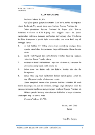 YOGA DWI SAPUTRA
2013310019
PERENCANAAN PELABUHAN CONTAINER – KOTA KUPANG i
KATA PENGANTAR
Assalamu’alaikum Wr. Wb.
Puji syukur penulis panjatkan kehadirat Allah SWT, karena atas limpahan
rahmat dan karunia-Nya penulis dapat menyelesaikan Rencana Pelabuhan ini.
Dalam penyusunan Rencana Pelabuhan ini dengan judul “Rencana
Pelabuhan Container di Kota Kupang Nusa Tenggara Timur” ini, penulis
mendapatkan bimbingan, dukungan dan bantuan dari berbagai pihak. Oleh karena
itu dalam kesempatan ini penulis ingin menyampaikan rasa terima kasih yang tak
terhingga kepada :
1. Dr. Arif Fadillah, ST, M.Eng selaku dosen pembimbing sekaligus dosen
pengajar mata kuliah Kepelabuhanan Lanjut di Universitas Darma Persada,
Jakarta
2. Seluruh Staf Pengajar dan Staf Sekretariat Fakultas Teknologi Kelautan
Universitas Darma Persada, Jakarta
3. Rekan-rekan kelas Kepelabuhanan Lanjut atas kekompakan, kerjasama dan
kebersamaan yang terjalin indah selama ini.
4. Kedua orang tua, kakak, adik dan keluarga tercinta atas doa dan
dukungannya
5. Semua pihak yang telah memberikan bantuan kepada penulis Jurnal ini,
yang tidak dapat penulis sebutkan satu persatu.
Penulis menyadari bahwa dalam penulisan Rencana Pelabuhan ini masih
banyak kekurangan dan jauh dari sempurna, sehingga sangat diharapkan saran dan
masukan yang dapat mendukung penyempurnaan penulisan Rencana Pelabuhan ini.
Akhirnya penulis berharap bahwa Rencana Pelabuhan ini dapat bermanfaat
dan berguna bagi kita semua. Amin.
Wassalamu’alaikum Wr. Wb.
Jakarta, April 2016
Penulis
Yoga Dwi Saputra
 