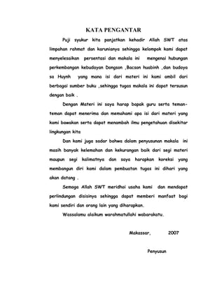 KATA PENGANTAR
Puji syukur kita panjatkan kehadir Allah SWT atas
limpahan rahmat dan karunianya sehingga kelompok kami dapat
menyelesaikan persentasi dan makala ini mengenai hubungan
perkembangan kebudayan Dongson ,Bacson huabinh ,dan budaya
sa Huynh yang mana isi dari materi ini kami ambil dari
berbagai sumber buku ,sehingga tugas makala ini dapat tersusun
dengan baik .
Dengan Materi ini saya harap bapak guru serta teman-
teman dapat menerima dan memahami apa isi dari materi yang
kami bawakan serta dapat menambah ilmu pengetahuan disekitar
lingkungan kita
Dan kami juga sadar bahwa dalam penyusunan makala ini
masih banyak kelemahan dan kekurangan baik dari segi materi
maupun segi kalimatnya dan saya harapkan koreksi yang
membangun diri kami dalam pembuatan tugas ini dihari yang
akan datang .
Semoga Allah SWT meridhoi usaha kami dan mendapat
perlindungan disisinya sehingga dapat memberi manfaat bagi
kami sendiri dan orang lain yang diharapkan.
Wassalamu alaikum warahmatullahi wabarakatu.
Makassar, 2007
Penyusun
 