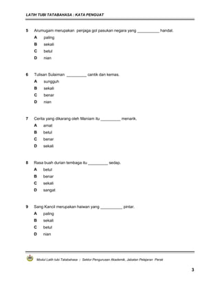 LATIH TUBI TATABAHASA : KATA PENGUAT
Modul Latih tubi Tatabahasa : Sektor Pengurusan Akademik, Jabatan Pelajaran Perak
3
5 Arumugam merupakan penjaga gol pasukan negara yang __________ handal.
A paling
B sekali
C betul
D nian
6 Tulisan Sulaiman _________ cantik dan kemas.
A sungguh
B sekali
C benar
D nian
7 Cerita yang dikarang oleh Maniam itu _________ menarik.
A amat
B betul
C benar
D sekali
8 Rasa buah durian tembaga itu _________ sedap.
A betul
B benar
C sekali
D sangat
9 Sang Kancil merupakan haiwan yang __________ pintar.
A paling
B sekali
C betul
D nian
 