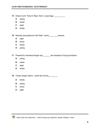 LATIH TUBI TATABAHASA : KATA PENGUAT
Modul Latih tubi Tatabahasa : Sektor Pengurusan Akademik, Jabatan Pelajaran Perak
5
15 Antara murid Tahun 6 Rajin, Murni yang tinggi ___________.
A paling
B sekali
C agak
D terlalu
16 Nescafe yang dibancuh oleh Ratni manis_________rasanya.
A agak
B benar
C terlalu
D paling
17 Pesawat itu mendarat dengan laju _______ lalu terbabas di hujung landasan.
A paling
B sekali
C agak
D terlalu
18 Tulisan tangan Salina cantik dan kemas_________.
A terlalu
B paling
C benar
D agak
 