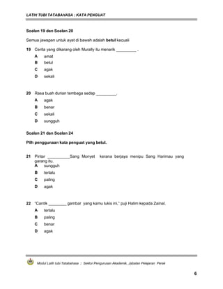 LATIH TUBI TATABAHASA : KATA PENGUAT
Modul Latih tubi Tatabahasa : Sektor Pengurusan Akademik, Jabatan Pelajaran Perak
6
Soalan 19 dan Soalan 20
Semua jawapan untuk ayat di bawah adalah betul kecuali
19 Cerita yang dikarang oleh Murally itu menarik _________ .
A amat
B betul
C agak
D sekali
20 Rasa buah durian tembaga sedap _________.
A agak
B benar
C sekali
D sungguh
Soalan 21 dan Soalan 24
Pilh penggunaan kata penguat yang betul.
21 Pintar __________Sang Monyet kerana berjaya menipu Sang Harimau yang
garang itu.
A sungguh
B terlalu
C paling
D agak
22 “Cantik ________ gambar yang kamu lukis ini,” puji Halim kepada Zainal.
A terlalu
B paling
C benar
D agak
 