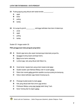 LATIH TUBI TATABAHASA : KATA PENGUAT
Modul Latih tubi Tatabahasa : Sektor Pengurusan Akademik, Jabatan Pelajaran Perak
7
23 Puding jagung yang dibuat oleh kakak lembik ___________.
A agak
B betul
C paling
D terlalu
24 Air sungai itu jernih __________ sehingga kelihatan ikan-ikan di dalamnya.
A amat
B agak
C paling
D terlalu
Soalan 25 hingga soalan 30.
Pilih penggunaan kata penguat yang betul.
25 A Bodoh nian kamu jika cepat mempercayai kata-kata jurujual itu.
B Sungguh kurang sopan perangai kamu.
C Betul kurus kamu sekarang.
D Lembut nian kek yang dibuat oleh Mazni itu.
26 A Gulai lemak kepala ikan yang emak masak enak betul.
B Soalan-soalan ujian Bahasa Melayu kali ini susah paling.
C Datuk dan nenek paling gembira apabila cucunya pulang ke kampung.
D Kebun datuk kelihatan nian hebat di kampung itu.
27 A Perangai budak-budak itu baik sekali.
B Kek yang dibuat oleh Kak Ummi nian lembut.
C Pahlawan Melayu yang nian handal ialah Hang Tuah.
D Keris Taming Sari itu tajam paling
 