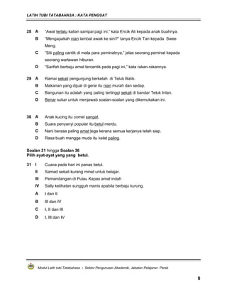 LATIH TUBI TATABAHASA : KATA PENGUAT
Modul Latih tubi Tatabahasa : Sektor Pengurusan Akademik, Jabatan Pelajaran Perak
8
28 A “Awal terlalu kalian sampai pagi ini,” kata Encik Ali kepada anak buahnya.
B “Mengapakah nian lambat awak ke sini?” tanya Encik Tan kepada Swee
Meng.
C “Siti paling cantik di mata para peminatnya,” jelas seorang peminat kepada
seorang wartawan hiburan.
D “Sarifah berbaju amat tercantik pada pagi ini,” kata rakan-rakannya.
29 A Ramai sekali pengunjung berkelah di Teluk Batik.
B Makanan yang dijual di gerai itu nian murah dan sedap.
C Bangunan itu adalah yang paling tertinggi sekali di bandar Teluk Intan.
D Benar sukar untuk menjawab soalan-soalan yang dikemukakan ini.
30 A Anak kucing itu comel sangat.
B Suara penyanyi popular itu betul merdu.
C Nani berasa paling amat lega kerana semua kerjanya telah siap.
D Rasa buah mangga muda itu kelat paling.
Soalan 31 hingga Soalan 36
Pilih ayat-ayat yang yang betul.
31 I Cuaca pada hari ini panas betul.
II Samad sekali kurang minat untuk belajar.
III Pemandangan di Pulau Kapas amat indah
IV Sally kelihatan sungguh manis apabila berbaju kurung.
A I dan II
B III dan IV
C I, II dan III
D I, III dan IV
 