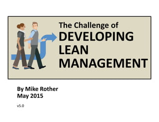 © Mike Rother Toyota Kata
By Mike Rother
May 2015
v5.0
DEVELOPING
LEAN
MANAGEMENT
The Challenge of
 