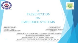 A
PRESENTATION
ON
EMBEDDED SYSTEMS
PRESENTED TO: PRESENTED BY:
SANJEEV YADAV MANISH KUMAR SHARMA
(ASSISTANT PROFFESOR) (10EC041)
DEPARTMENT OF ELECTRONICS & COMMUNICATION ENGINEERING
ENGINEERING COOLEGE, AJMER
Badliya Chouraha, N.H. 8, By-Pass, Ajmer-305002
Website: www.ecajmer.ac.in,Ph no. 0145-2671773, 776,800,8011
 