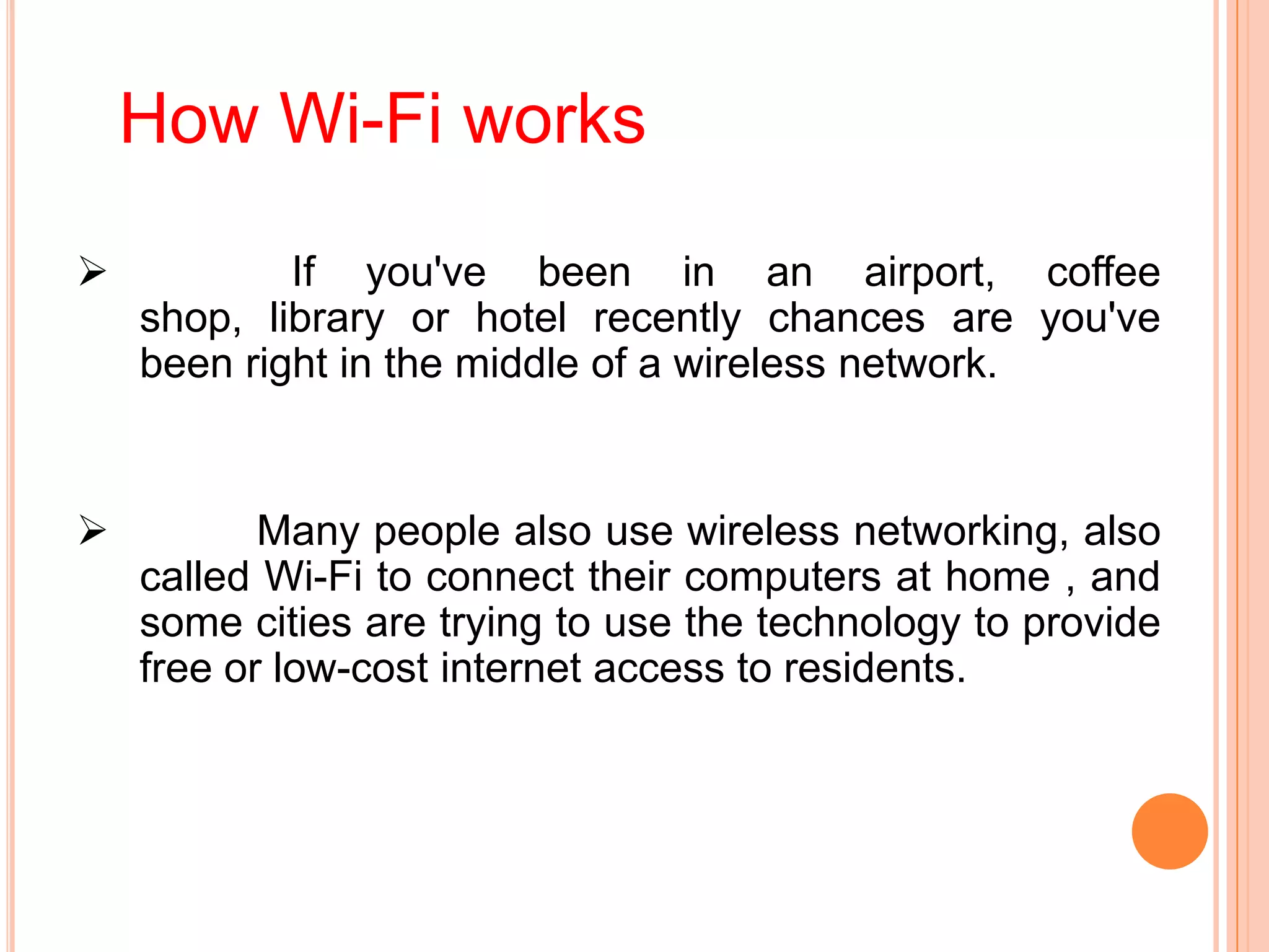 How Wi-Fi works
 If you've been in an airport, coffee
shop, library or hotel recently chances are you've
been right in the middle of a wireless network.
 Many people also use wireless networking, also
called Wi-Fi to connect their computers at home , and
some cities are trying to use the technology to provide
free or low-cost internet access to residents.
 